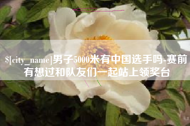 邓州男子5000米有中国选手吗-赛前有想过和队友们一起站上领奖台