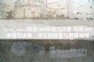 邓州短道5000米接力决赛-短道5000米接力决赛：冰上的速度与激情碰撞