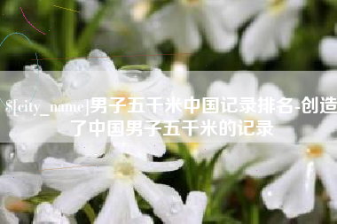 邓州男子五千米中国记录排名-创造了中国男子五千米的记录