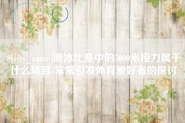 邓州滑冰比赛中的5000米接力属于什么项目-常常引发体育爱好者的探讨