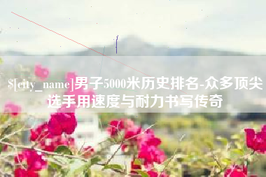 邓州男子5000米历史排名-众多顶尖选手用速度与耐力书写传奇